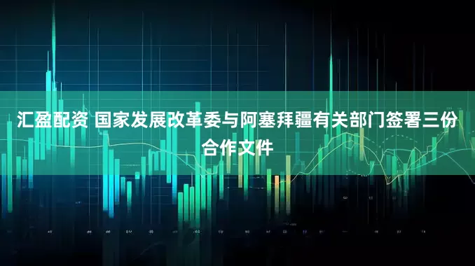 汇盈配资 国家发展改革委与阿塞拜疆有关部门签署三份合作文件