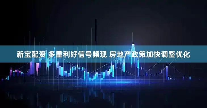 新宝配资 多重利好信号频现 房地产政策加快调整优化