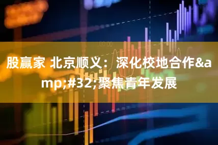 股赢家 北京顺义：深化校地合作&#32;聚焦青年发展