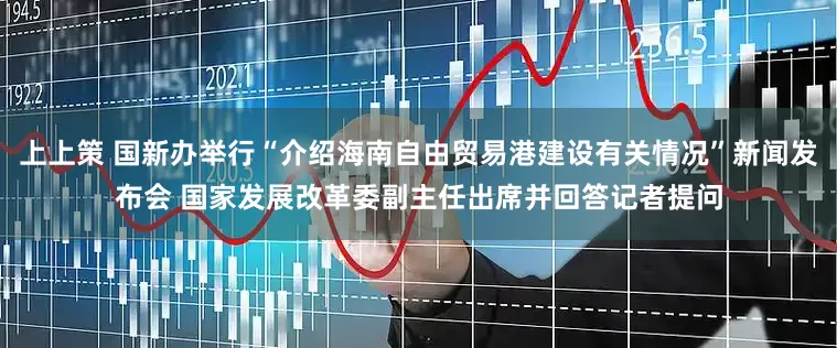 上上策 国新办举行“介绍海南自由贸易港建设有关情况”新闻发布会 国家发展改革委副主任出席并回答记者提问