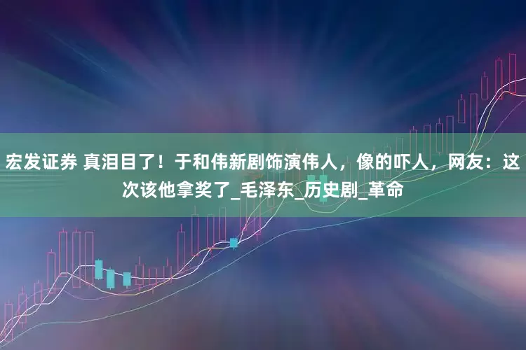 宏发证券 真泪目了！于和伟新剧饰演伟人，像的吓人，网友：这次该他拿奖了_毛泽东_历史剧_革命