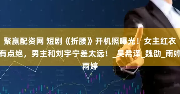 聚赢配资网 短剧《折腰》开机照曝光！女主红衣有点绝，男主和刘宇宁差太远！_吴希泽_魏劭_雨婷