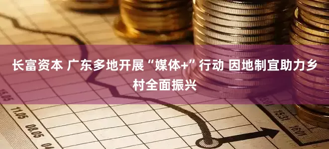 长富资本 广东多地开展“媒体+”行动 因地制宜助力乡村全面振兴