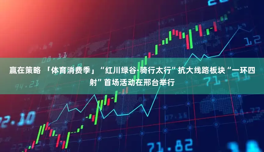 赢在策略 「体育消费季」“红川绿谷·骑行太行”抗大线路板块“一环四射”首场活动在邢台举行