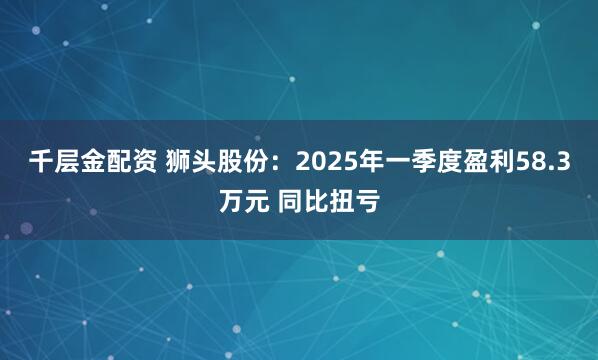 千层金配资 狮头股份：2025年一季度盈利58.3万元 同比扭亏