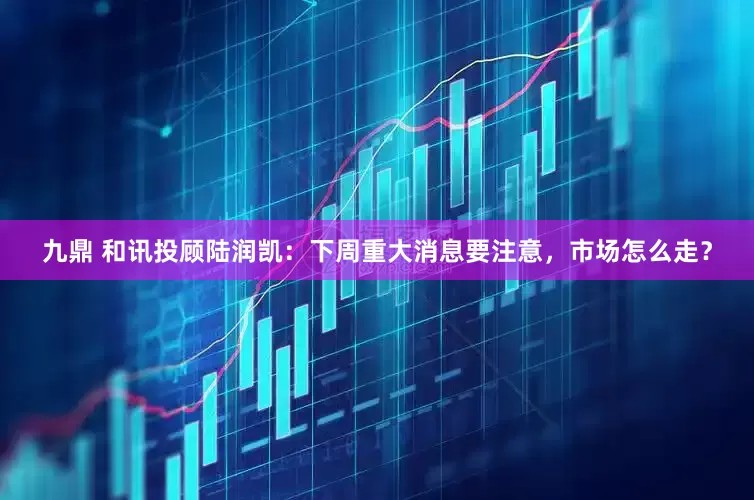 九鼎 和讯投顾陆润凯：下周重大消息要注意，市场怎么走？