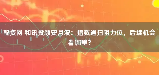 配资网 和讯投顾史月波:指数通扫阻力位,后续机会看哪里?
