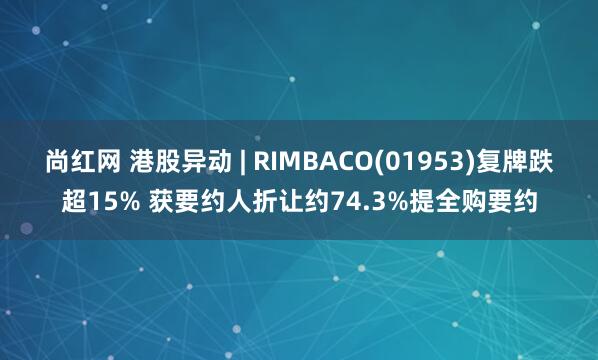 尚红网 港股异动 | RIMBACO(01953)复牌跌超15% 获要约人折让约74.3%提全购要约