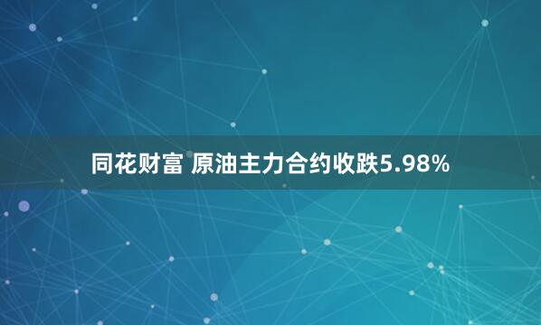 同花财富 原油主力合约收跌5.98%